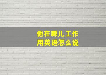 他在哪儿工作 用英语怎么说